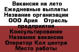 Вакансия на лето! Ежедневные выплаты › Название организации ­ ООО Ария › Отрасль предприятия ­ Консультирование › Название вакансии ­ Оператор Кол центра › Место работы ­ Гончарная 13 › Минимальный оклад ­ 39 000 › Максимальный оклад ­ 59 000 › Процент ­ 50 › Возраст от ­ 18 › Возраст до ­ 40 - Ленинградская обл., Санкт-Петербург г. Работа » Вакансии   . Ленинградская обл.